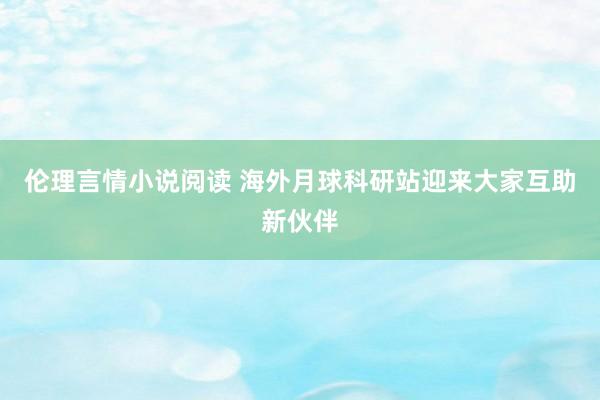 伦理言情小说阅读 海外月球科研站迎来大家互助新伙伴