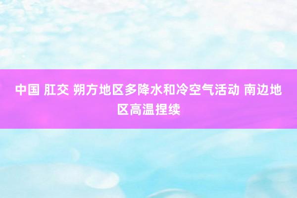 中国 肛交 朔方地区多降水和冷空气活动 南边地区高温捏续