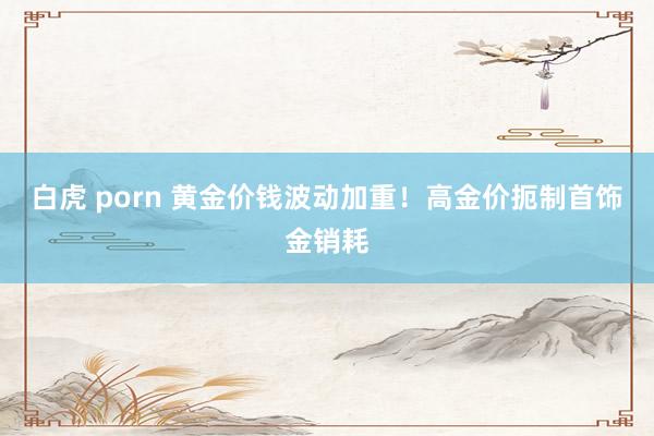 白虎 porn 黄金价钱波动加重！高金价扼制首饰金销耗