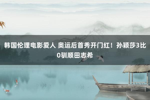 韩国伦理电影爱人 奥运后首秀开门红！孙颖莎3比0驯顺田志希