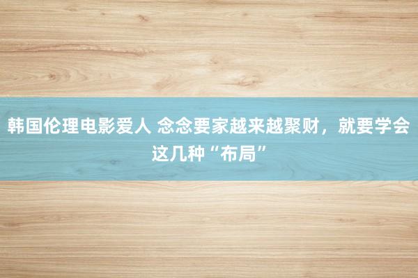 韩国伦理电影爱人 念念要家越来越聚财，就要学会这几种“布局”