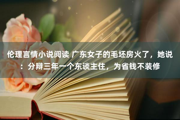 伦理言情小说阅读 广东女子的毛坯房火了，她说：分辩三年一个东谈主住，为省钱不装修