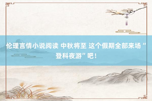 伦理言情小说阅读 中秋将至 这个假期全部来场“登科夜游”吧！
