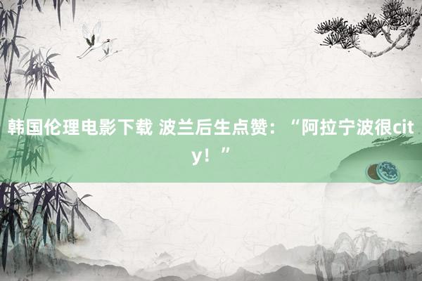 韩国伦理电影下载 波兰后生点赞：“阿拉宁波很city！”