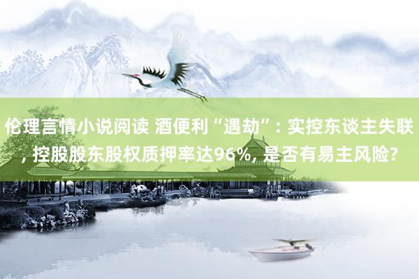 伦理言情小说阅读 酒便利“遇劫”: 实控东谈主失联， 控股股东股权质押率达96%， 是否有易主风险?