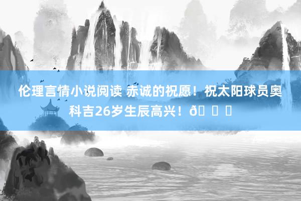 伦理言情小说阅读 赤诚的祝愿！祝太阳球员奥科吉26岁生辰高兴！🎂