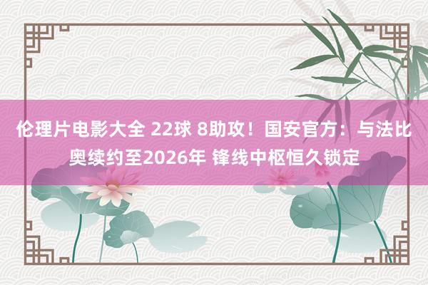 伦理片电影大全 22球 8助攻！国安官方：与法比奥续约至2026年 锋线中枢恒久锁定