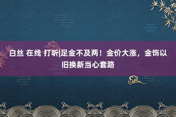 白丝 在线 打听|足金不及两！金价大涨，金饰以旧换新当心套路