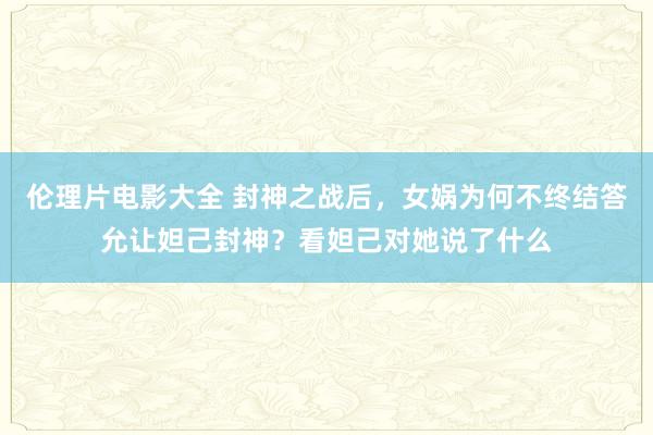 伦理片电影大全 封神之战后，女娲为何不终结答允让妲己封神？看妲己对她说了什么