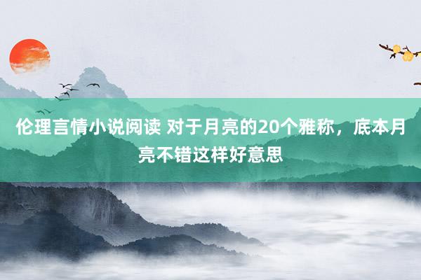 伦理言情小说阅读 对于月亮的20个雅称，底本月亮不错这样好意思