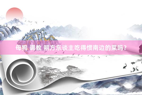 母狗 调教 朔方东谈主吃得惯南边的菜吗？