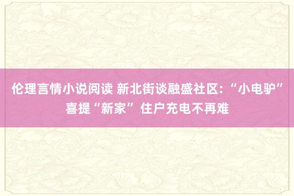 伦理言情小说阅读 新北街谈融盛社区: “小电驴”喜提“新家” 住户充电不再难