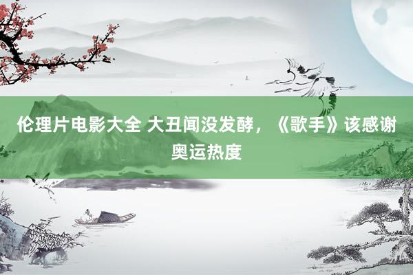 伦理片电影大全 大丑闻没发酵，《歌手》该感谢奥运热度