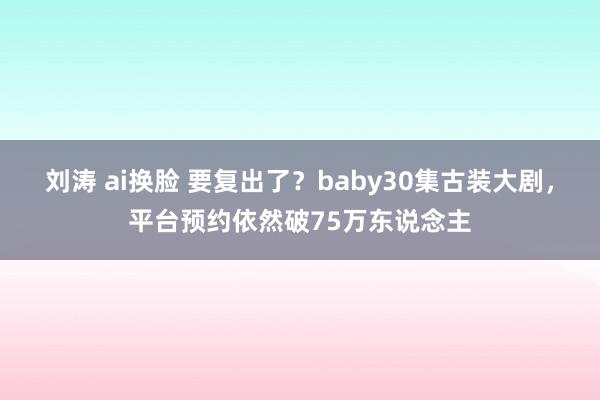 刘涛 ai换脸 要复出了？baby30集古装大剧，平台预约依然破75万东说念主