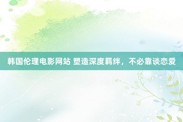 韩国伦理电影网站 塑造深度羁绊，不必靠谈恋爱