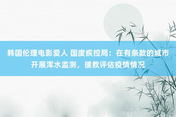 韩国伦理电影爱人 国度疾控局：在有条款的城市开展浑水监测，援救评估疫情情况