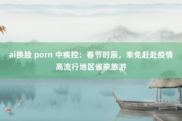 ai换脸 porn 中疾控：春节时辰，幸免赶赴疫情高流行地区省亲旅游