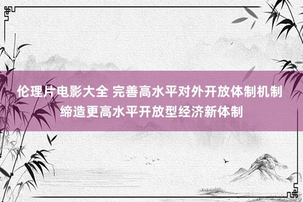 伦理片电影大全 完善高水平对外开放体制机制 缔造更高水平开放型经济新体制