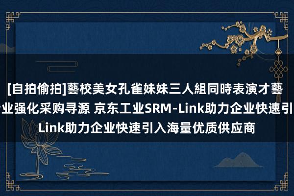 [自拍偷拍]藝校美女孔雀妹妹三人組同時表演才藝 两部门建议中央企业强化采购寻源 京东工业SRM-Link助力企业快速引入海量优质供应商