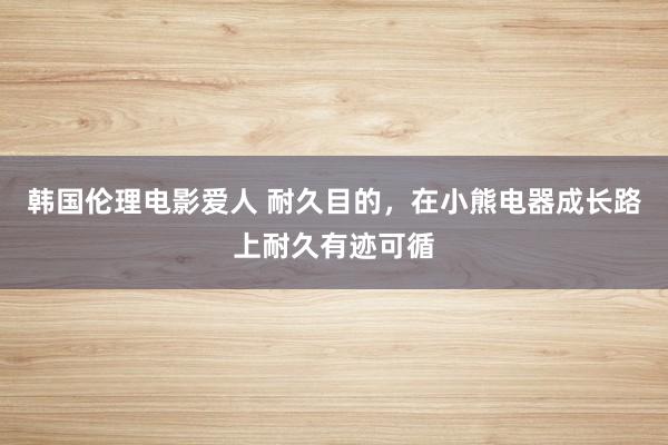 韩国伦理电影爱人 耐久目的，在小熊电器成长路上耐久有迹可循