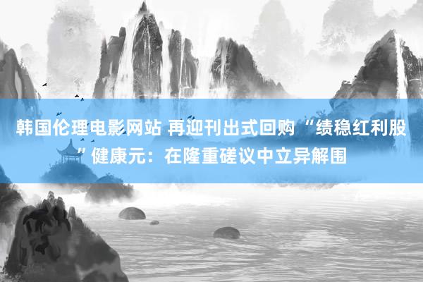 韩国伦理电影网站 再迎刊出式回购 “绩稳红利股”健康元：在隆重磋议中立异解围