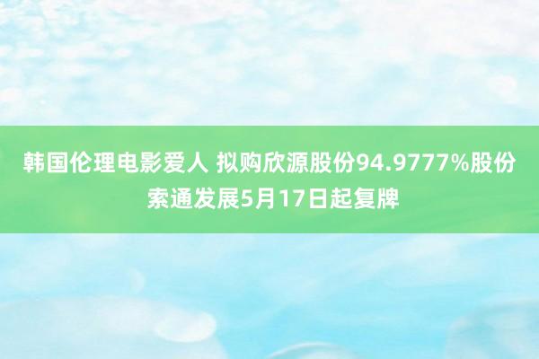 韩国伦理电影爱人 拟购欣源股份94.9777%股份 索通发展5月17日起复牌