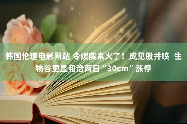 韩国伦理电影网站 令嫒藤素火了！成见股井喷  生物谷更是和洽两日“30cm”涨停