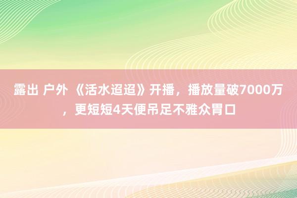 露出 户外 《活水迢迢》开播，播放量破7000万，更短短4天便吊足不雅众胃口