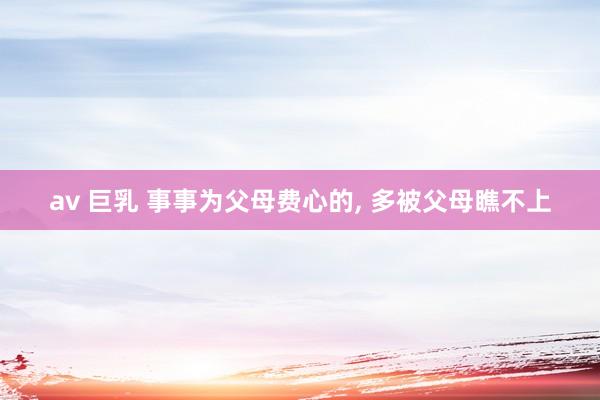av 巨乳 事事为父母费心的， 多被父母瞧不上