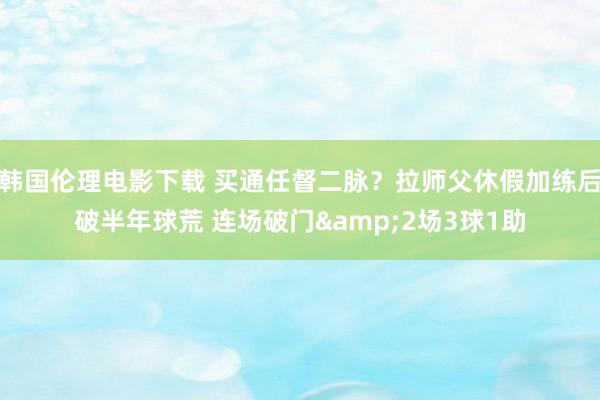 韩国伦理电影下载 买通任督二脉？拉师父休假加练后破半年球荒 连场破门&2场3球1助