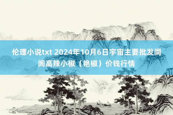 伦理小说txt 2024年10月6日宇宙主要批发阛阓高辣小椒（艳椒）价钱行情