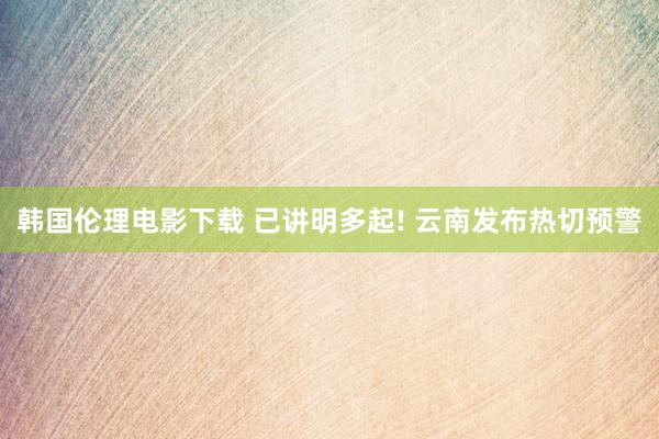 韩国伦理电影下载 已讲明多起! 云南发布热切预警
