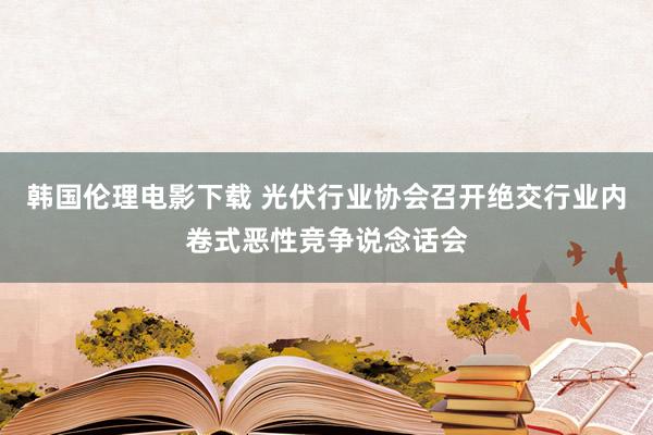 韩国伦理电影下载 光伏行业协会召开绝交行业内卷式恶性竞争说念话会