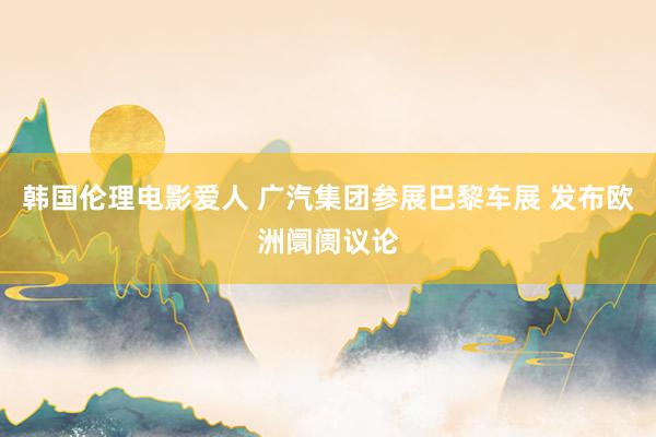 韩国伦理电影爱人 广汽集团参展巴黎车展 发布欧洲阛阓议论