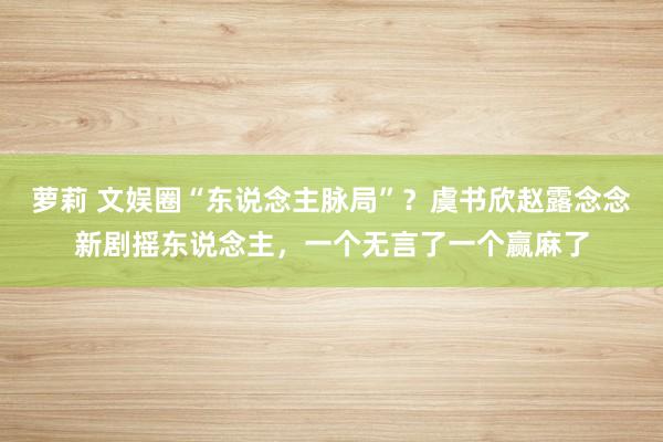 萝莉 文娱圈“东说念主脉局”？虞书欣赵露念念新剧摇东说念主，一个无言了一个赢麻了