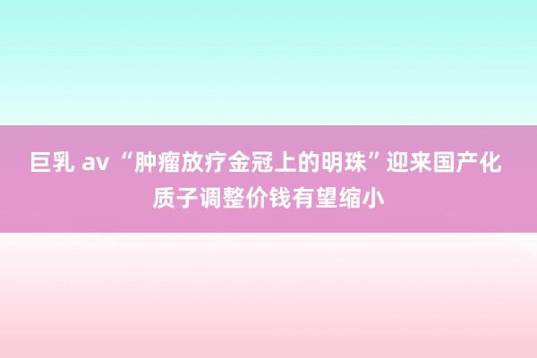 巨乳 av “肿瘤放疗金冠上的明珠”迎来国产化 质子调整价钱有望缩小