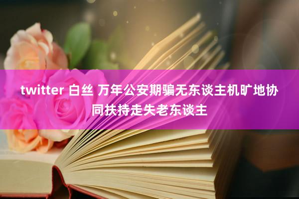 twitter 白丝 万年公安期骗无东谈主机旷地协同扶持走失老东谈主