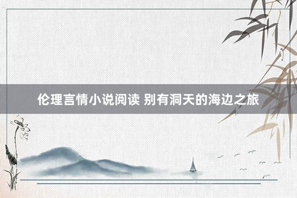 伦理言情小说阅读 别有洞天的海边之旅