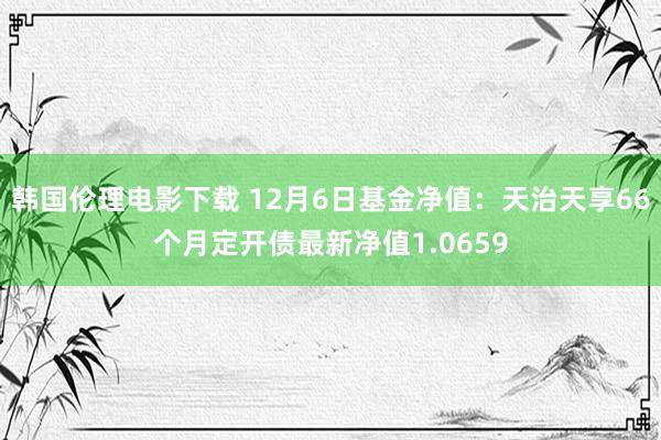 韩国伦理电影下载 12月6日基金净值：天治天享66个月定开债最新净值1.0659