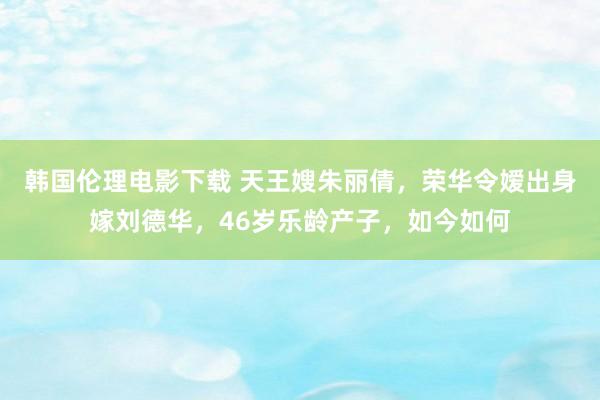 韩国伦理电影下载 天王嫂朱丽倩，荣华令嫒出身嫁刘德华，46岁乐龄产子，如今如何