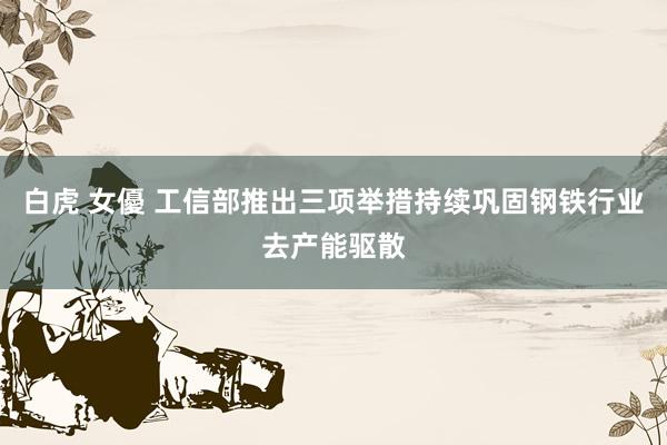白虎 女優 工信部推出三项举措持续巩固钢铁行业去产能驱散