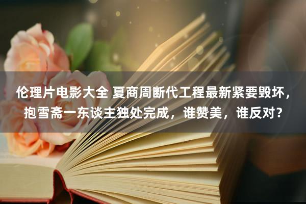 伦理片电影大全 夏商周断代工程最新紧要毁坏，抱雪斋一东谈主独处完成，谁赞美，谁反对？