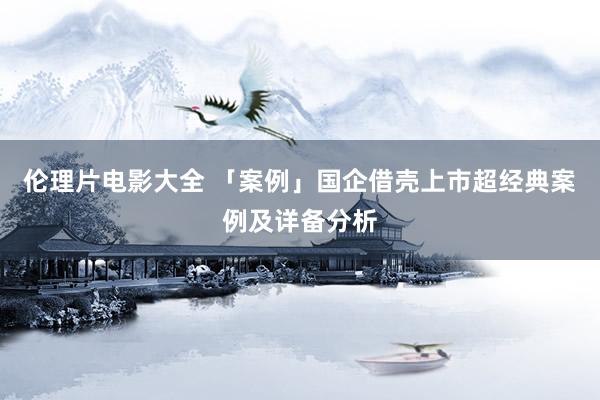 伦理片电影大全 「案例」国企借壳上市超经典案例及详备分析