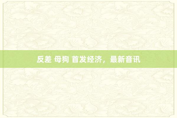 反差 母狗 首发经济，最新音讯