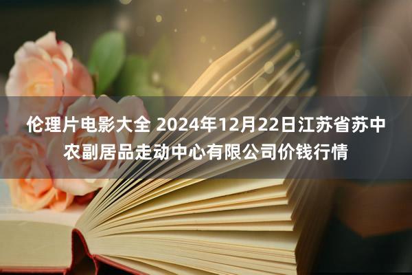 伦理片电影大全 2024年12月22日江苏省苏中农副居品走动中心有限公司价钱行情