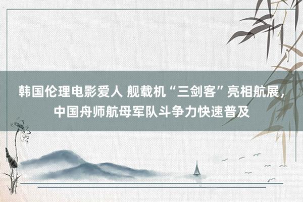 韩国伦理电影爱人 舰载机“三剑客”亮相航展，中国舟师航母军队斗争力快速普及