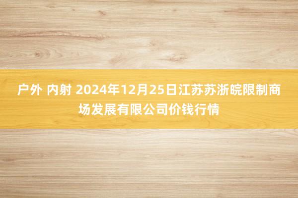 户外 内射 2024年12月25日江苏苏浙皖限制商场发展有限公司价钱行情