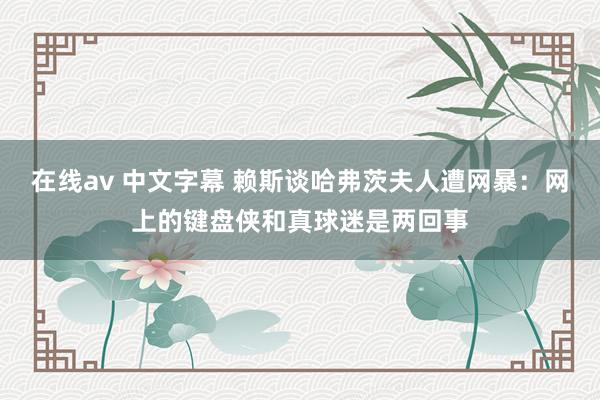 在线av 中文字幕 赖斯谈哈弗茨夫人遭网暴：网上的键盘侠和真球迷是两回事