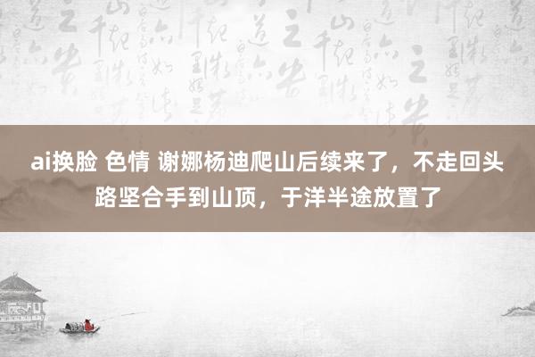 ai换脸 色情 谢娜杨迪爬山后续来了，不走回头路坚合手到山顶，于洋半途放置了