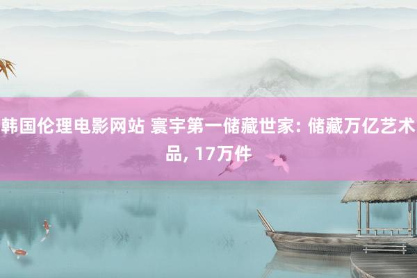 韩国伦理电影网站 寰宇第一储藏世家: 储藏万亿艺术品， 17万件